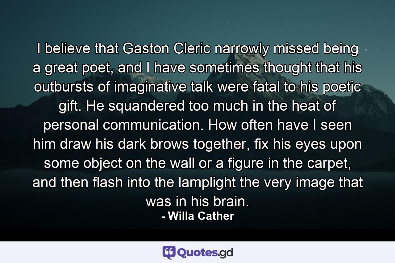 I believe that Gaston Cleric narrowly missed being a great poet, and I have sometimes thought that his outbursts of imaginative talk were fatal to his poetic gift. He squandered too much in the heat of personal communication. How often have I seen him draw his dark brows together, fix his eyes upon some object on the wall or a figure in the carpet, and then flash into the lamplight the very image that was in his brain. - Quote by Willa Cather