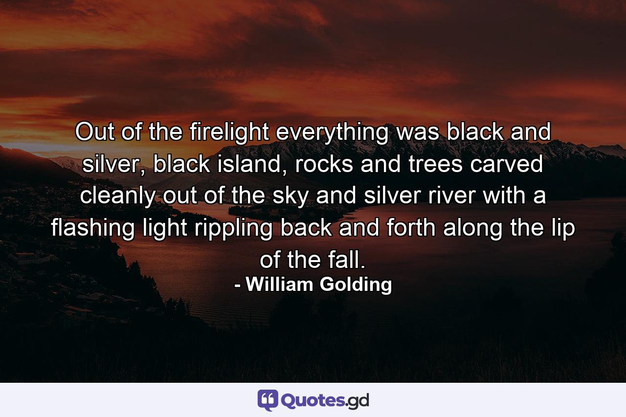 Out of the firelight everything was black and silver, black island, rocks and trees carved cleanly out of the sky and silver river with a flashing light rippling back and forth along the lip of the fall. - Quote by William Golding