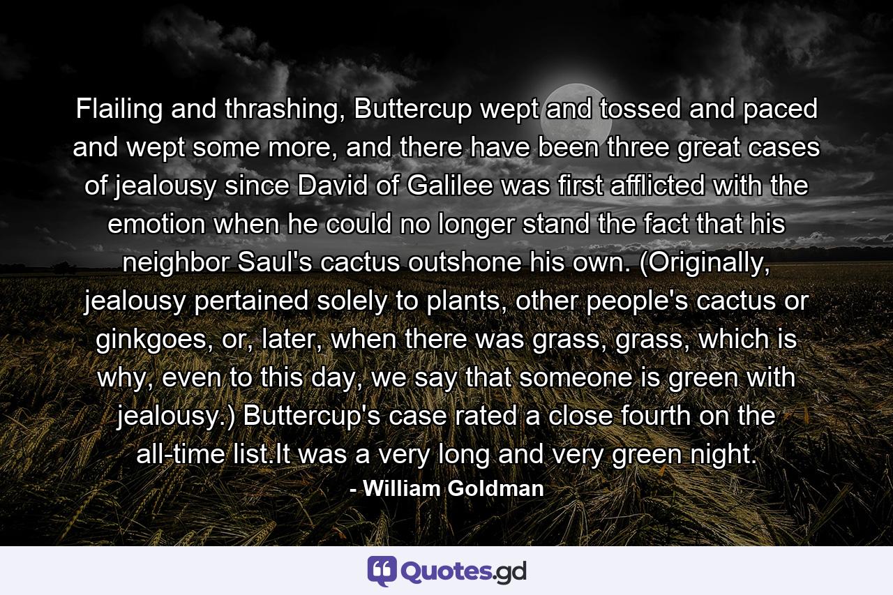 Flailing and thrashing, Buttercup wept and tossed and paced and wept some more, and there have been three great cases of jealousy since David of Galilee was first afflicted with the emotion when he could no longer stand the fact that his neighbor Saul's cactus outshone his own. (Originally, jealousy pertained solely to plants, other people's cactus or ginkgoes, or, later, when there was grass, grass, which is why, even to this day, we say that someone is green with jealousy.) Buttercup's case rated a close fourth on the all-time list.It was a very long and very green night. - Quote by William Goldman