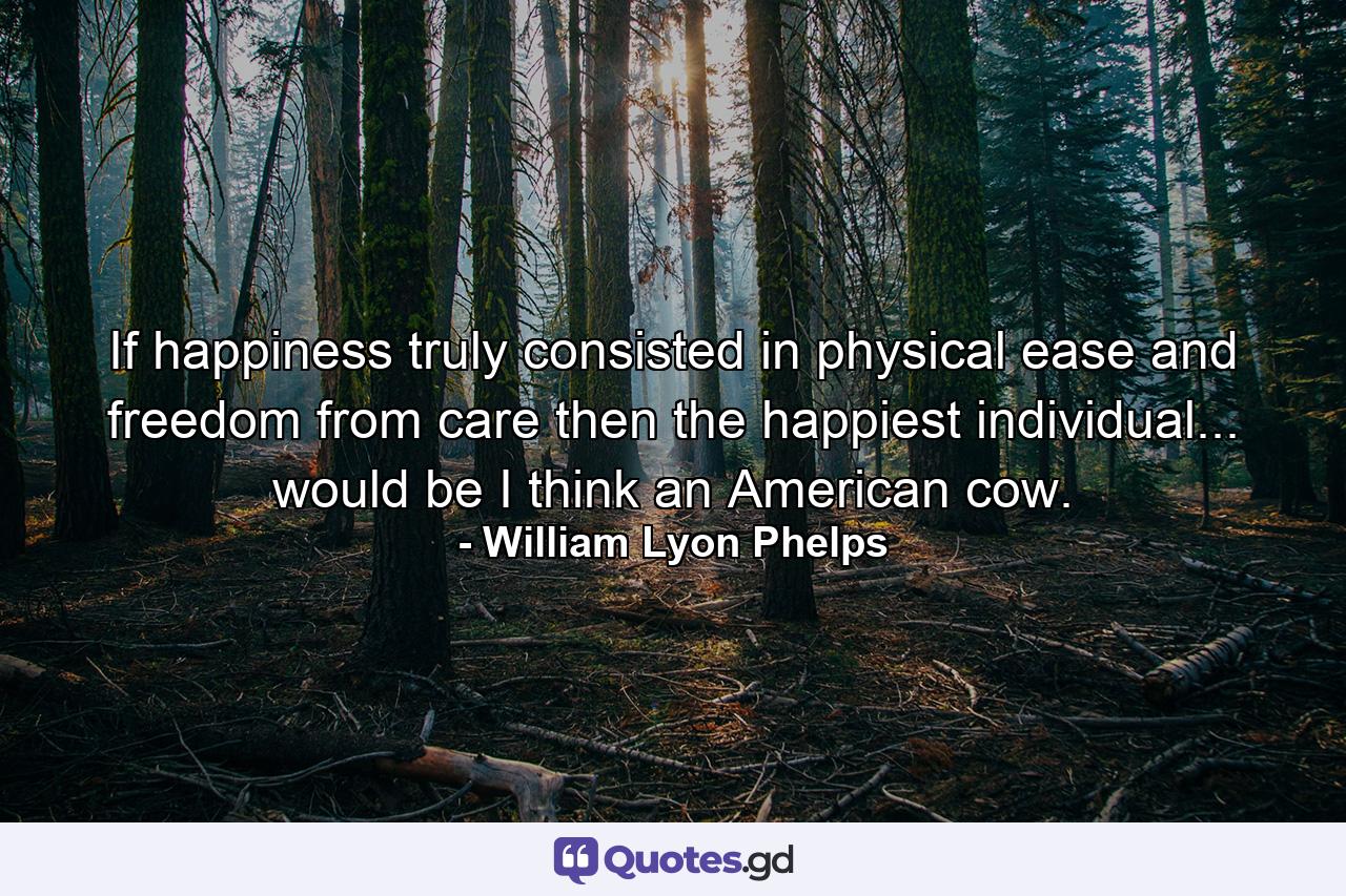 If happiness truly consisted in physical ease and freedom from care  then the happiest individual... would be  I think  an American cow. - Quote by William Lyon Phelps