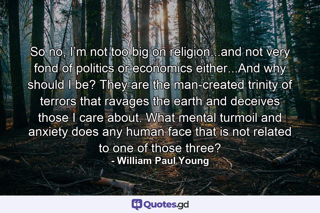 So no, I’m not too big on religion...and not very fond of politics or economics either...And why should I be? They are the man-created trinity of terrors that ravages the earth and deceives those I care about. What mental turmoil and anxiety does any human face that is not related to one of those three? - Quote by William Paul Young