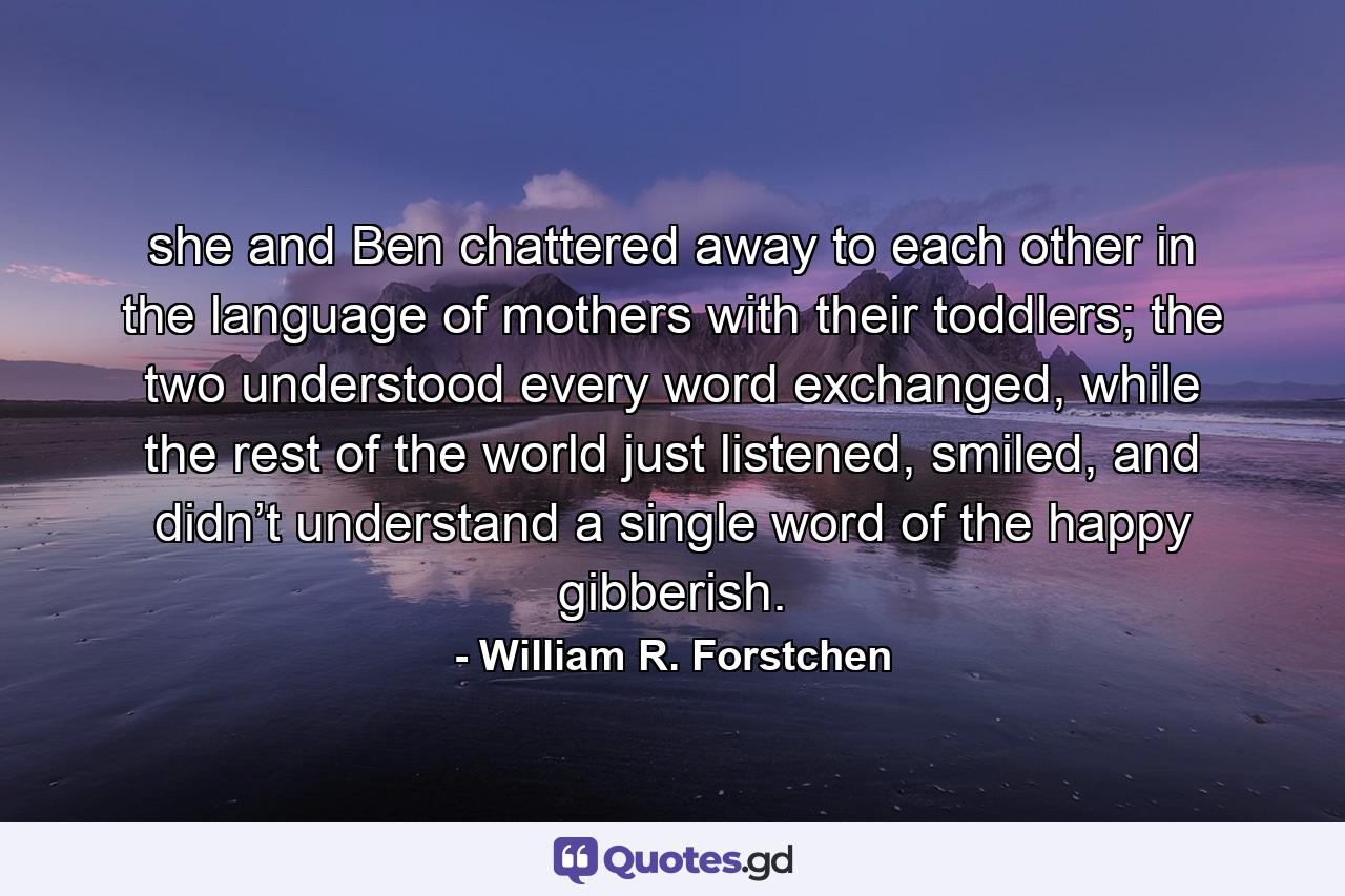 she and Ben chattered away to each other in the language of mothers with their toddlers; the two understood every word exchanged, while the rest of the world just listened, smiled, and didn’t understand a single word of the happy gibberish. - Quote by William R. Forstchen