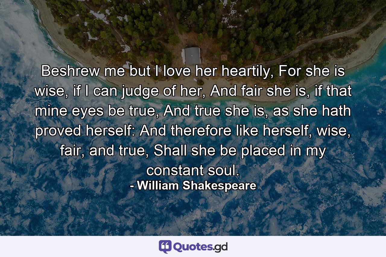 Beshrew me but I love her heartily, For she is wise, if I can judge of her, And fair she is, if that mine eyes be true, And true she is, as she hath proved herself: And therefore like herself, wise, fair, and true, Shall she be placed in my constant soul. - Quote by William Shakespeare