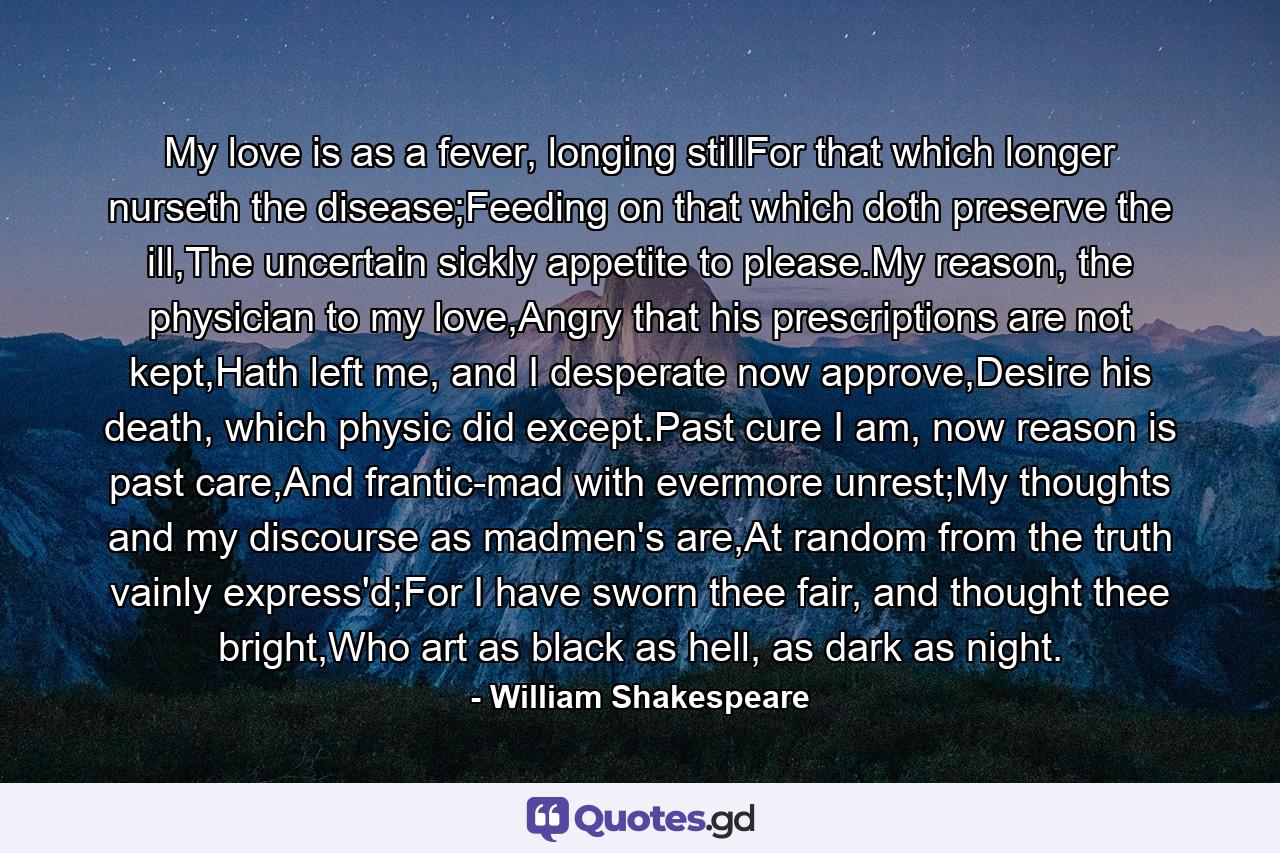 My love is as a fever, longing stillFor that which longer nurseth the disease;Feeding on that which doth preserve the ill,The uncertain sickly appetite to please.My reason, the physician to my love,Angry that his prescriptions are not kept,Hath left me, and I desperate now approve,Desire his death, which physic did except.Past cure I am, now reason is past care,And frantic-mad with evermore unrest;My thoughts and my discourse as madmen's are,At random from the truth vainly express'd;For I have sworn thee fair, and thought thee bright,Who art as black as hell, as dark as night. - Quote by William Shakespeare