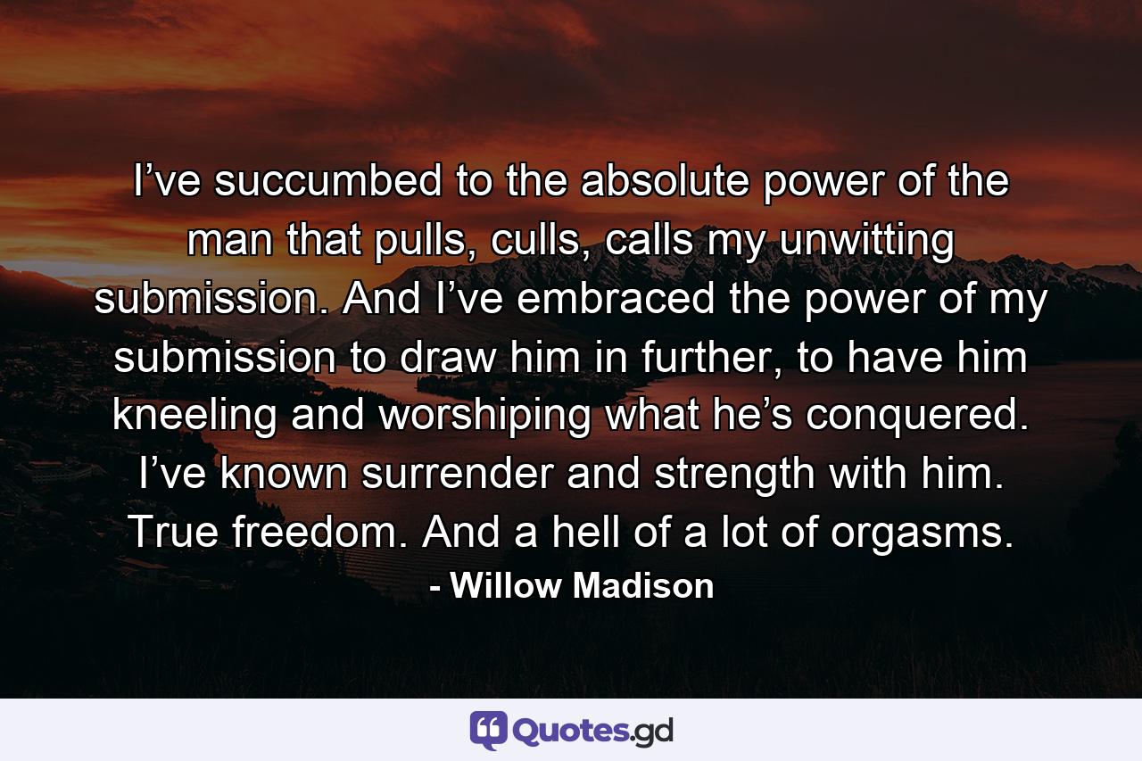 I’ve succumbed to the absolute power of the man that pulls, culls, calls my unwitting submission. And I’ve embraced the power of my submission to draw him in further, to have him kneeling and worshiping what he’s conquered. I’ve known surrender and strength with him. True freedom. And a hell of a lot of orgasms. - Quote by Willow Madison