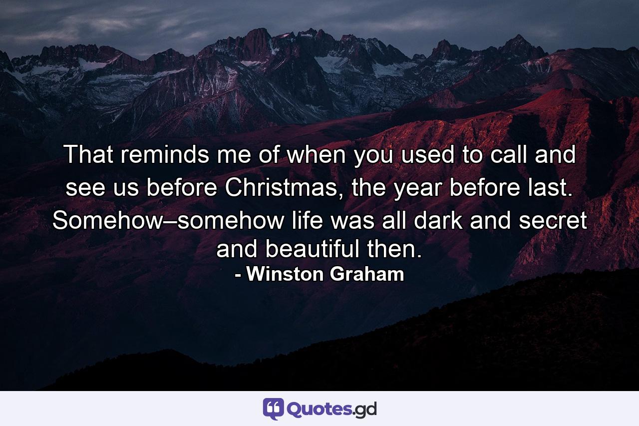 That reminds me of when you used to call and see us before Christmas, the year before last. Somehow–somehow life was all dark and secret and beautiful then. - Quote by Winston Graham