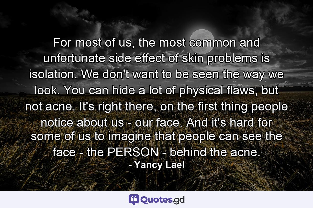 For most of us, the most common and unfortunate side effect of skin problems is isolation. We don't want to be seen the way we look. You can hide a lot of physical flaws, but not acne. It's right there, on the first thing people notice about us - our face. And it's hard for some of us to imagine that people can see the face - the PERSON - behind the acne. - Quote by Yancy Lael