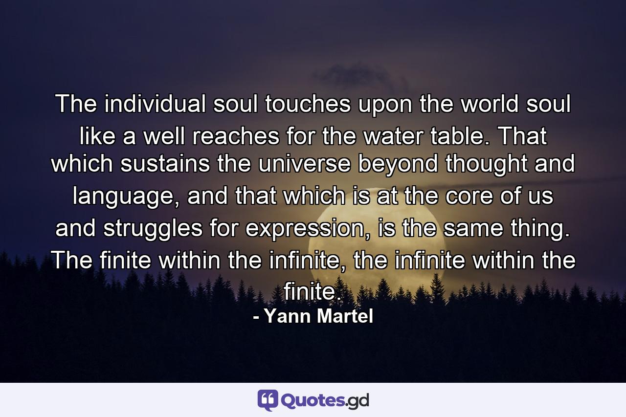 The individual soul touches upon the world soul like a well reaches for the water table. That which sustains the universe beyond thought and language, and that which is at the core of us and struggles for expression, is the same thing. The finite within the infinite, the infinite within the finite. - Quote by Yann Martel