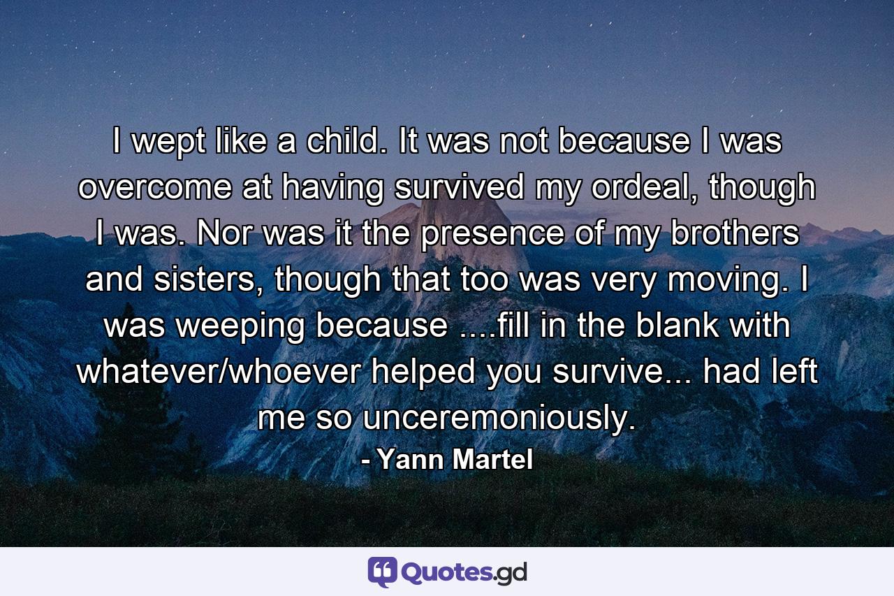 I wept like a child. It was not because I was overcome at having survived my ordeal, though I was. Nor was it the presence of my brothers and sisters, though that too was very moving. I was weeping because ....fill in the blank with whatever/whoever helped you survive... had left me so unceremoniously. - Quote by Yann Martel