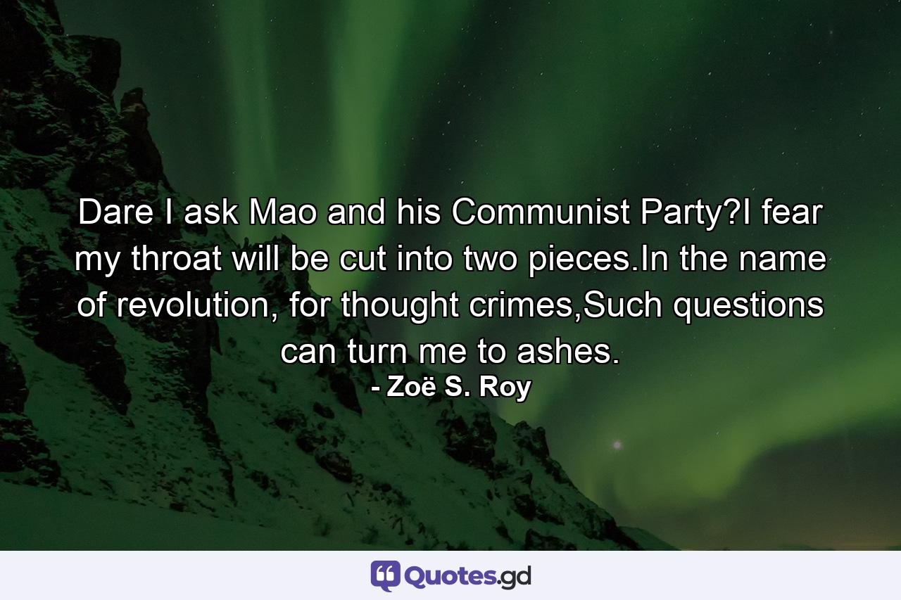 Dare I ask Mao and his Communist Party?I fear my throat will be cut into two pieces.In the name of revolution, for thought crimes,Such questions can turn me to ashes. - Quote by Zoë S. Roy