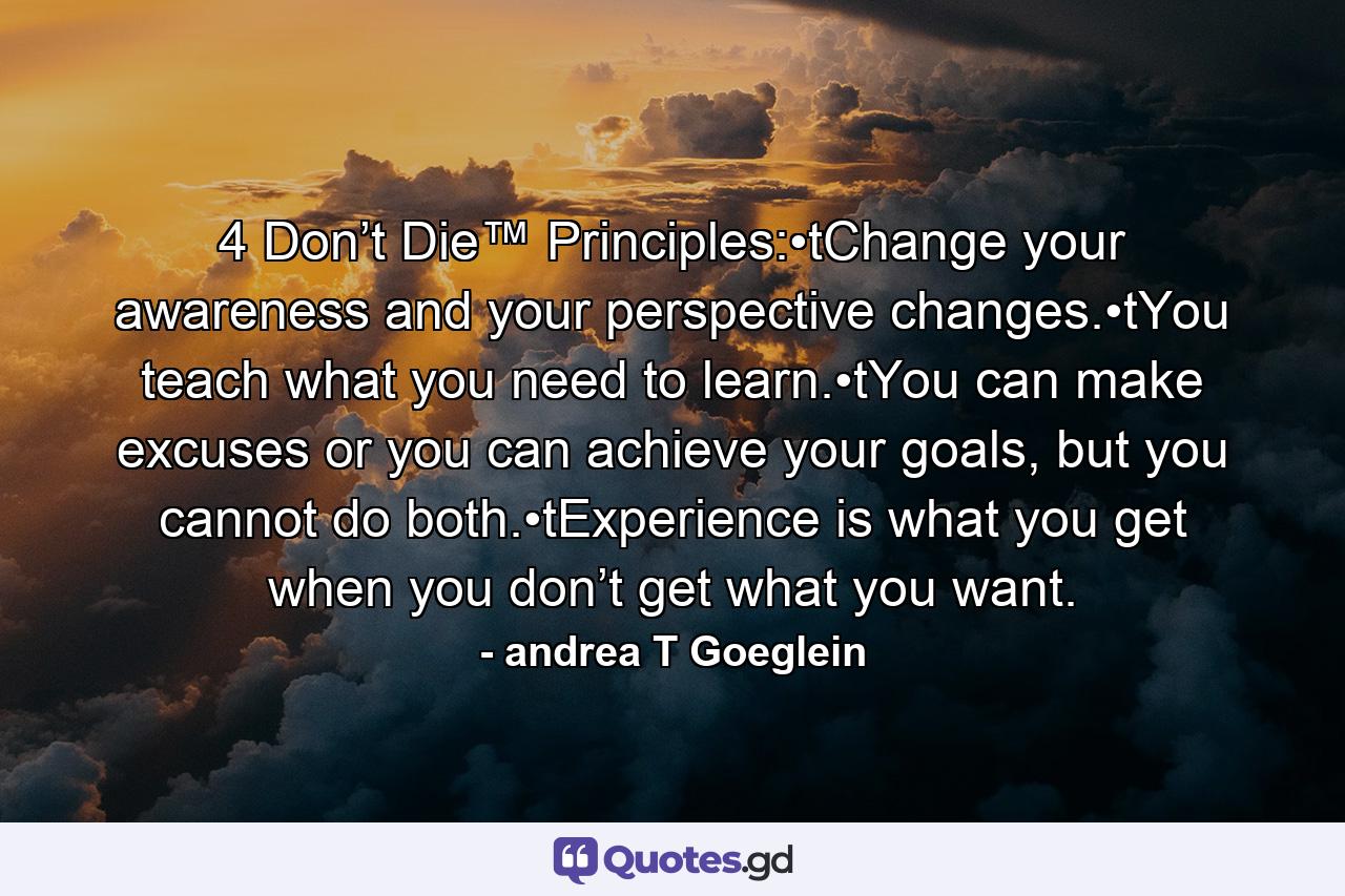 4 Don’t Die™ Principles:•tChange your awareness and your perspective changes.•tYou teach what you need to learn.•tYou can make excuses or you can achieve your goals, but you cannot do both.•tExperience is what you get when you don’t get what you want. - Quote by andrea T Goeglein