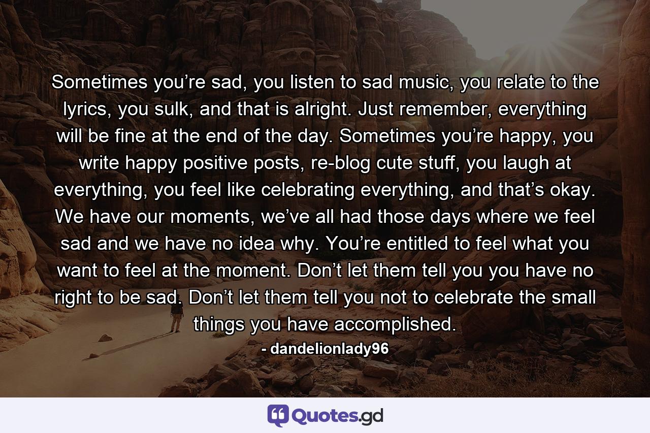 Sometimes you’re sad, you listen to sad music, you relate to the lyrics, you sulk, and that is alright. Just remember, everything will be fine at the end of the day. Sometimes you’re happy, you write happy positive posts, re-blog cute stuff, you laugh at everything, you feel like celebrating everything, and that’s okay. We have our moments, we’ve all had those days where we feel sad and we have no idea why. You’re entitled to feel what you want to feel at the moment. Don’t let them tell you you have no right to be sad. Don’t let them tell you not to celebrate the small things you have accomplished. - Quote by dandelionlady96