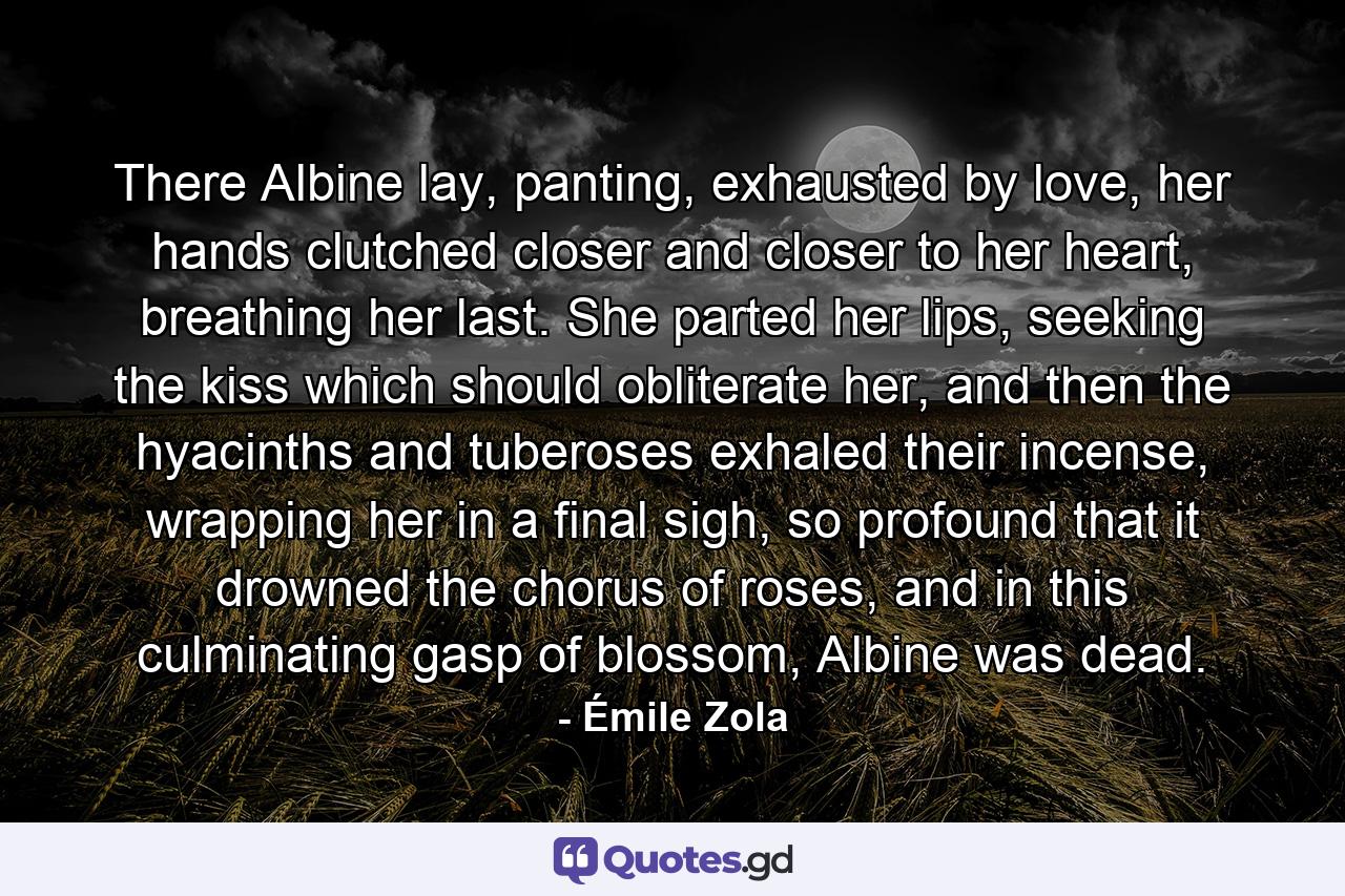 There Albine lay, panting, exhausted by love, her hands clutched closer and closer to her heart, breathing her last. She parted her lips, seeking the kiss which should obliterate her, and then the hyacinths and tuberoses exhaled their incense, wrapping her in a final sigh, so profound that it drowned the chorus of roses, and in this culminating gasp of blossom, Albine was dead. - Quote by Émile Zola