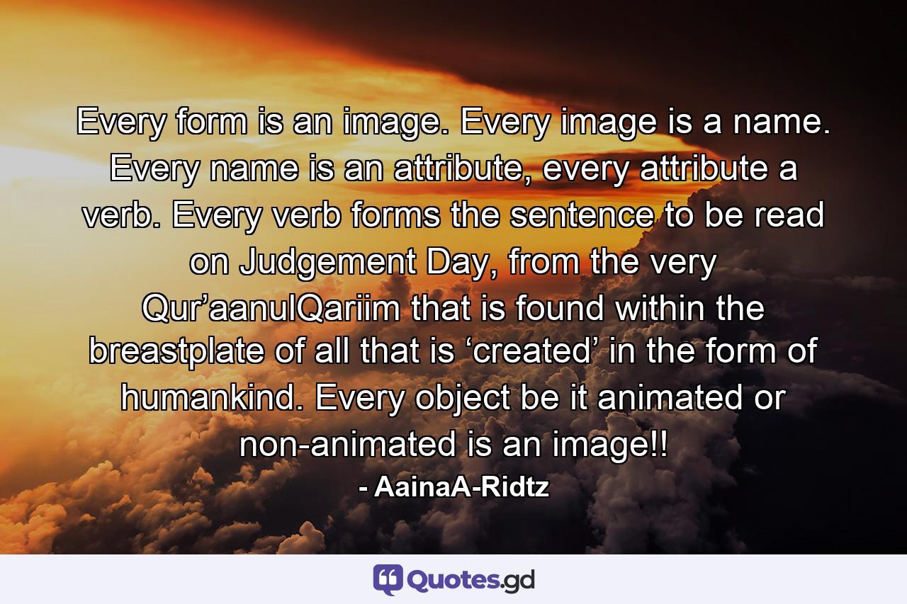 Every form is an image. Every image is a name. Every name is an attribute, every attribute a verb. Every verb forms the sentence to be read on Judgement Day, from the very Qur’aanulQariim that is found within the breastplate of all that is ‘created’ in the form of humankind. Every object be it animated or non-animated is an image!! - Quote by AainaA-Ridtz