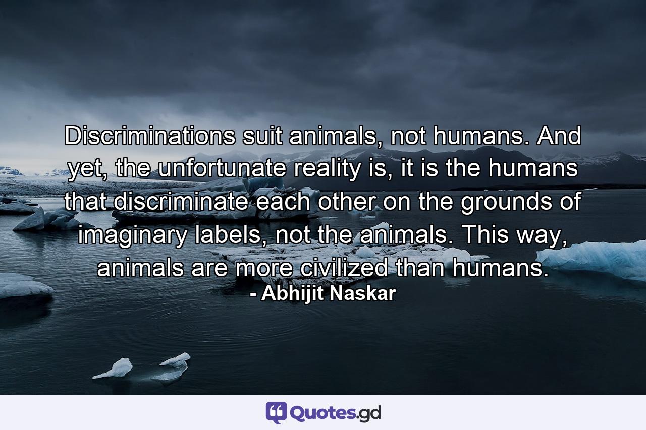 Discriminations suit animals, not humans. And yet, the unfortunate reality is, it is the humans that discriminate each other on the grounds of imaginary labels, not the animals. This way, animals are more civilized than humans. - Quote by Abhijit Naskar