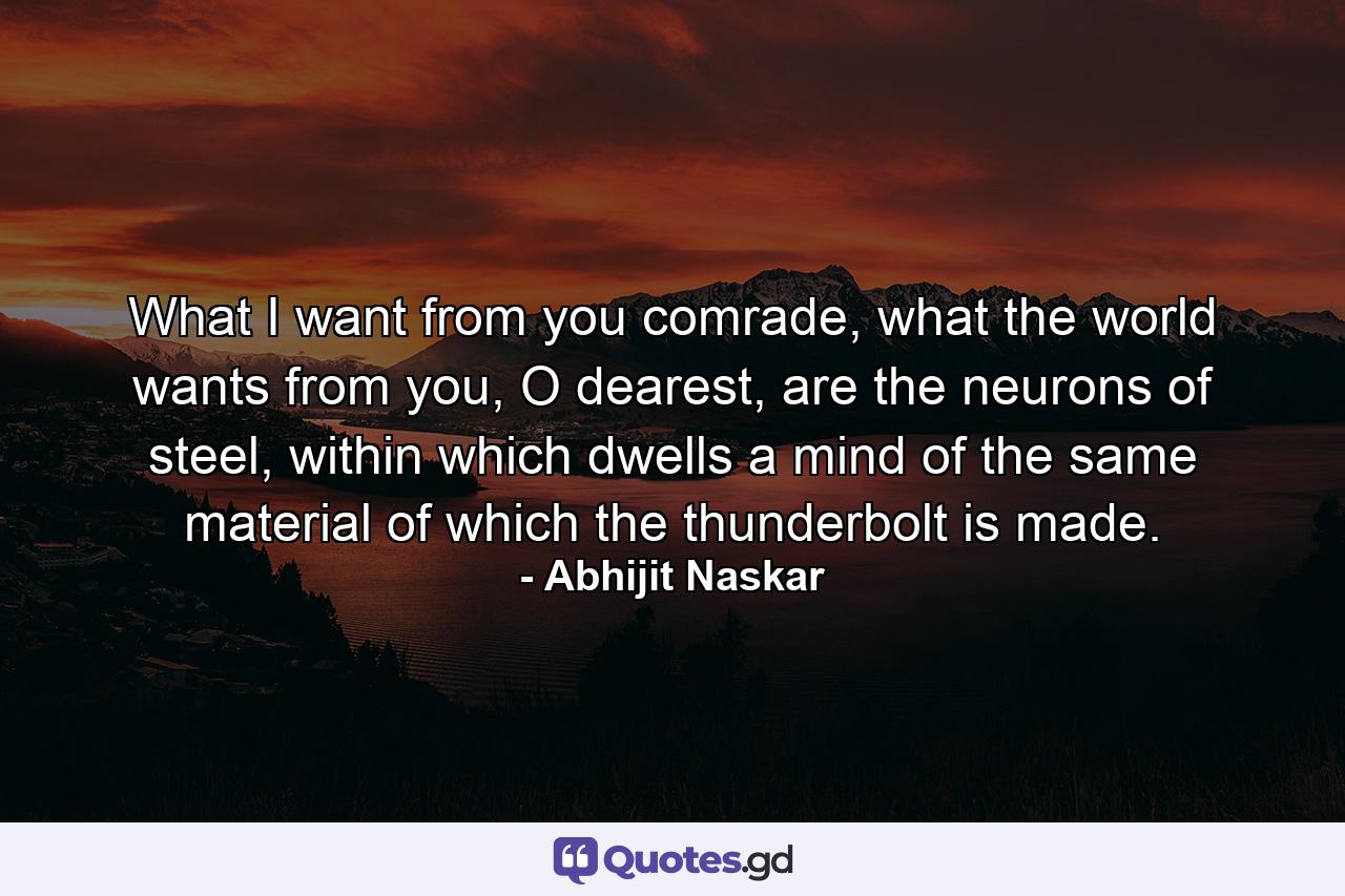 What I want from you comrade, what the world wants from you, O dearest, are the neurons of steel, within which dwells a mind of the same material of which the thunderbolt is made. - Quote by Abhijit Naskar