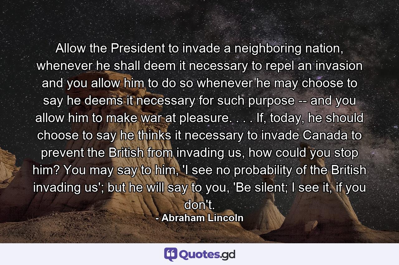 Allow the President to invade a neighboring nation, whenever he shall deem it necessary to repel an invasion and you allow him to do so whenever he may choose to say he deems it necessary for such purpose -- and you allow him to make war at pleasure. . . . If, today, he should choose to say he thinks it necessary to invade Canada to prevent the British from invading us, how could you stop him? You may say to him, 'I see no probability of the British invading us'; but he will say to you, 'Be silent; I see it, if you don't. - Quote by Abraham Lincoln