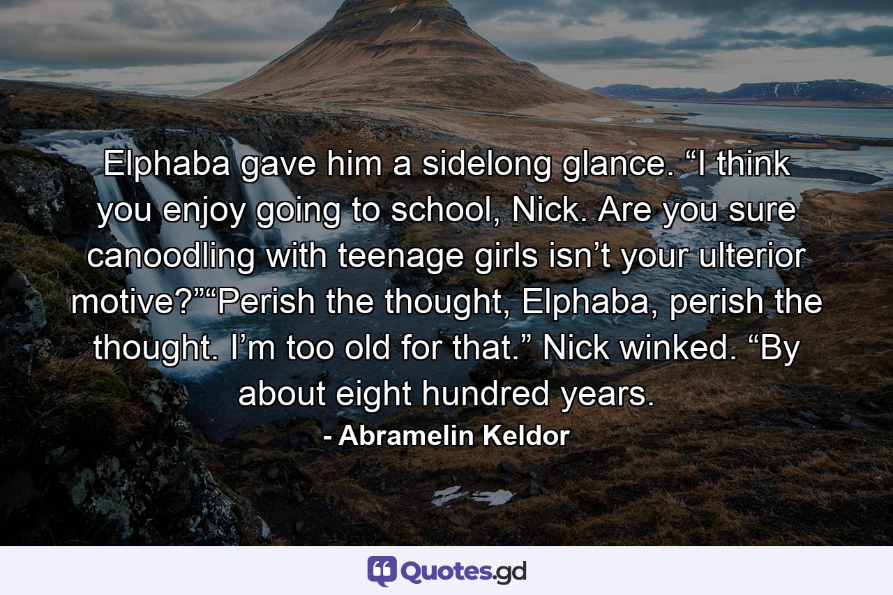 Elphaba gave him a sidelong glance. “I think you enjoy going to school, Nick. Are you sure canoodling with teenage girls isn’t your ulterior motive?”“Perish the thought, Elphaba, perish the thought. I’m too old for that.” Nick winked. “By about eight hundred years. - Quote by Abramelin Keldor