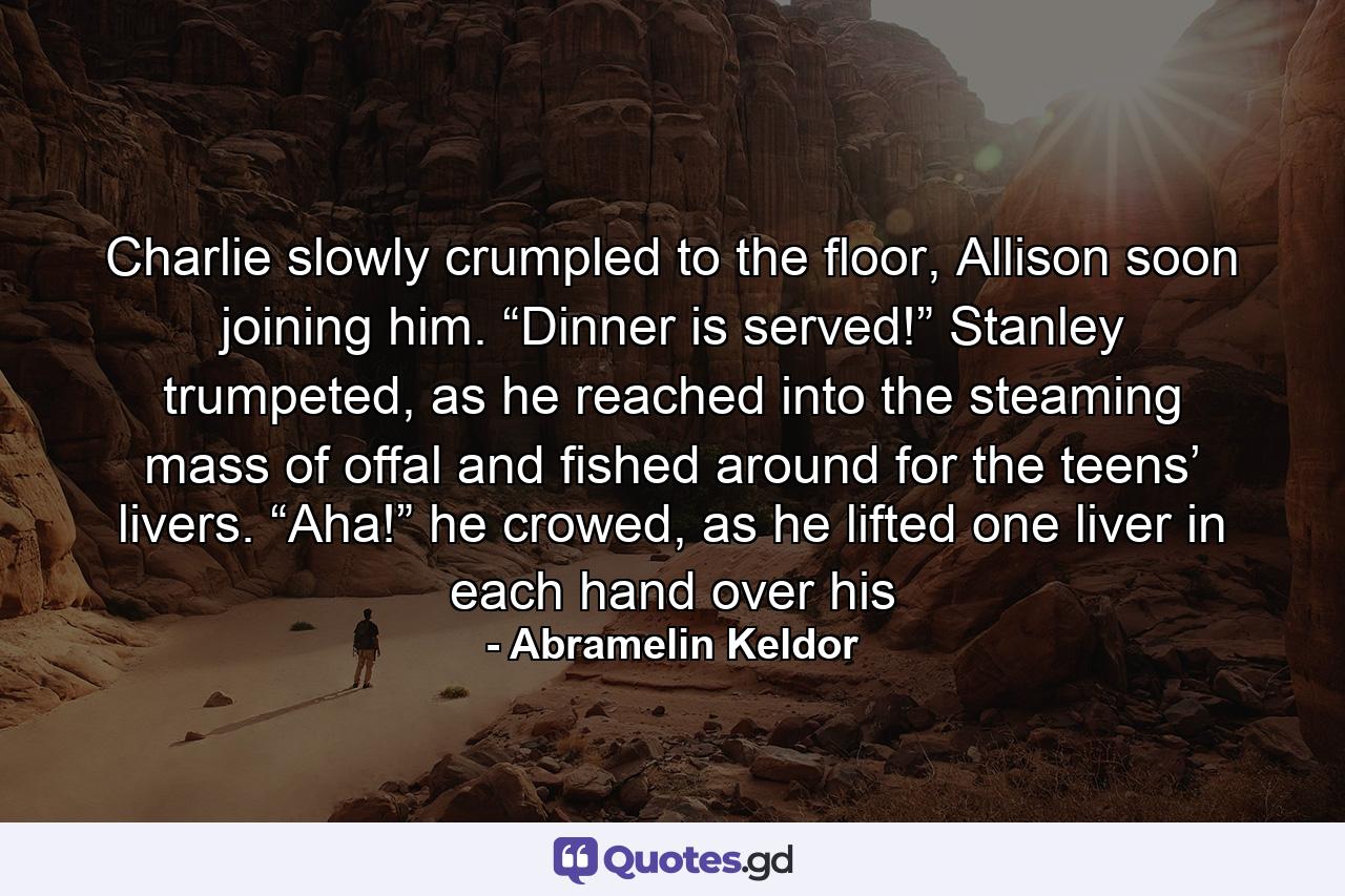 Charlie slowly crumpled to the floor, Allison soon joining him. “Dinner is served!” Stanley trumpeted, as he reached into the steaming mass of offal and fished around for the teens’ livers. “Aha!” he crowed, as he lifted one liver in each hand over his - Quote by Abramelin Keldor