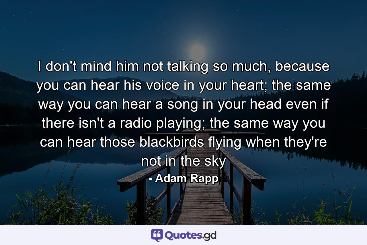 I don't mind him not talking so much, because you can hear his voice in your heart; the same way you can hear a song in your head even if there isn't a radio playing; the same way you can hear those blackbirds flying when they're not in the sky - Quote by Adam Rapp