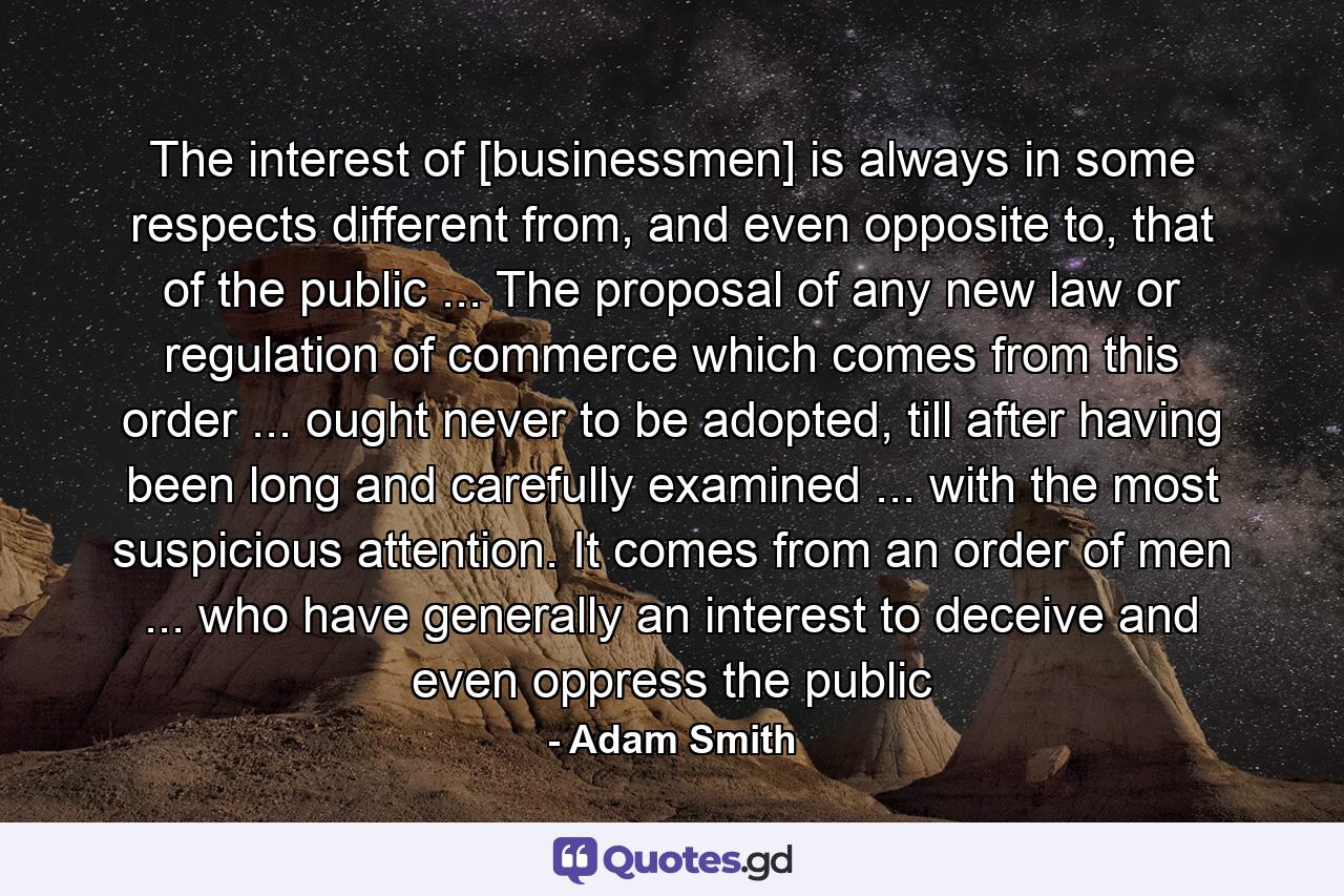 The interest of [businessmen] is always in some respects different from, and even opposite to, that of the public ... The proposal of any new law or regulation of commerce which comes from this order ... ought never to be adopted, till after having been long and carefully examined ... with the most suspicious attention. It comes from an order of men ... who have generally an interest to deceive and even oppress the public - Quote by Adam Smith