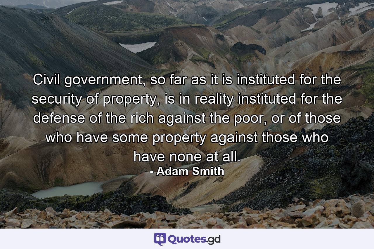 Civil government, so far as it is instituted for the security of property, is in reality instituted for the defense of the rich against the poor, or of those who have some property against those who have none at all. - Quote by Adam Smith