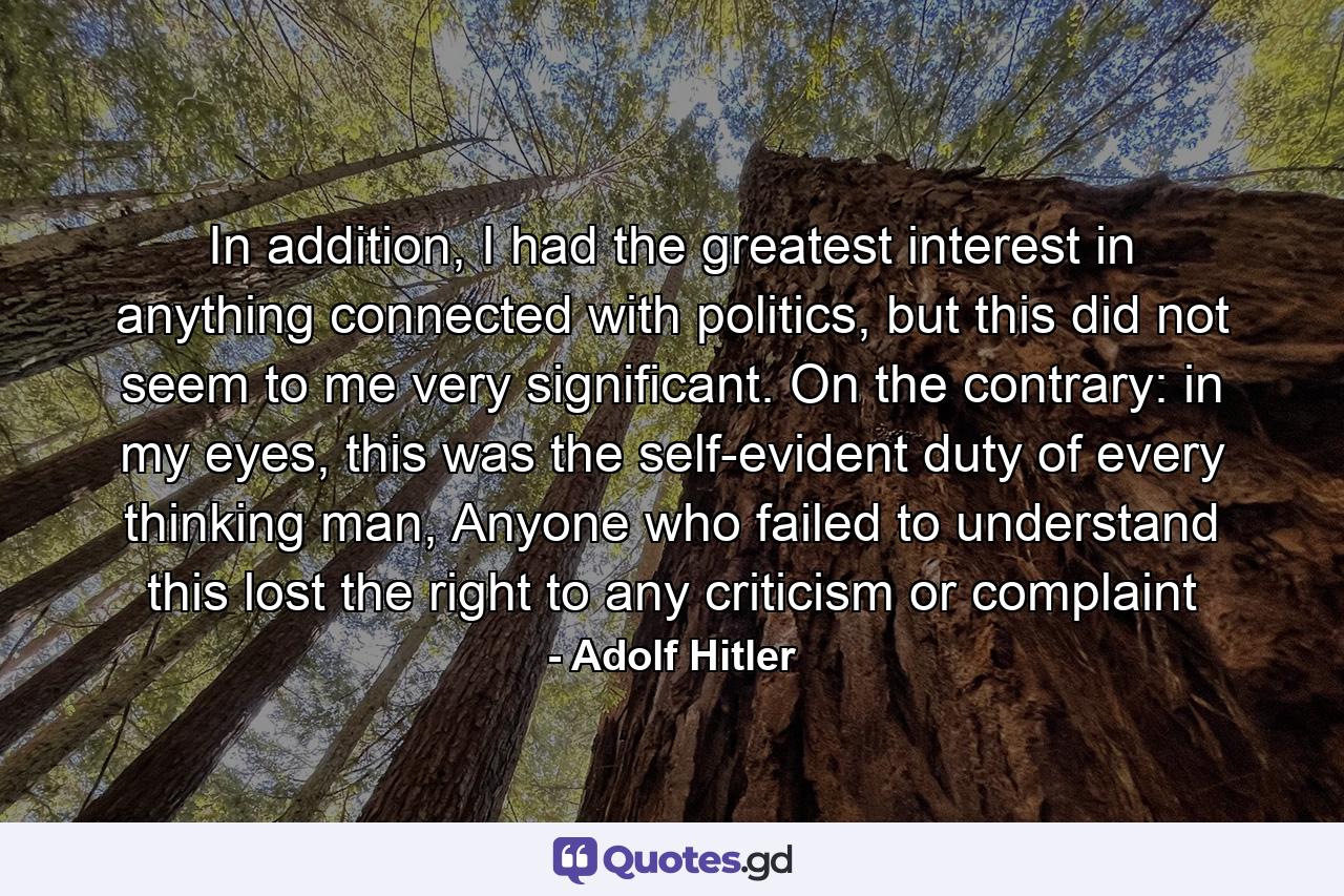 In addition, I had the greatest interest in anything connected with politics, but this did not seem to me very significant. On the contrary: in my eyes, this was the self-evident duty of every thinking man, Anyone who failed to understand this lost the right to any criticism or complaint - Quote by Adolf Hitler