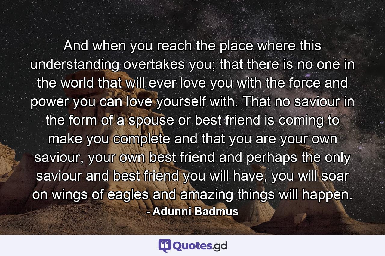 And when you reach the place where this understanding overtakes you; that there is no one in the world that will ever love you with the force and power you can love yourself with. That no saviour in the form of a spouse or best friend is coming to make you complete and that you are your own saviour, your own best friend and perhaps the only saviour and best friend you will have, you will soar on wings of eagles and amazing things will happen. - Quote by Adunni Badmus