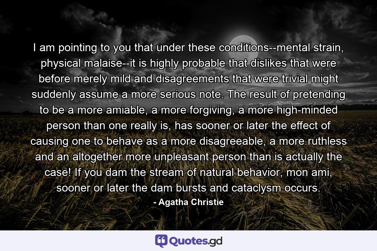 I am pointing to you that under these conditions--mental strain, physical malaise--it is highly probable that dislikes that were before merely mild and disagreements that were trivial might suddenly assume a more serious note. The result of pretending to be a more amiable, a more forgiving, a more high-minded person than one really is, has sooner or later the effect of causing one to behave as a more disagreeable, a more ruthless and an altogether more unpleasant person than is actually the case! If you dam the stream of natural behavior, mon ami, sooner or later the dam bursts and cataclysm occurs. - Quote by Agatha Christie