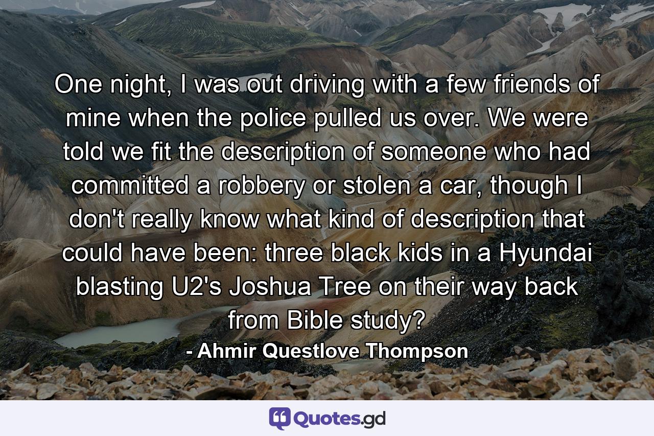 One night, I was out driving with a few friends of mine when the police pulled us over. We were told we fit the description of someone who had committed a robbery or stolen a car, though I don't really know what kind of description that could have been: three black kids in a Hyundai blasting U2's Joshua Tree on their way back from Bible study? - Quote by Ahmir Questlove Thompson