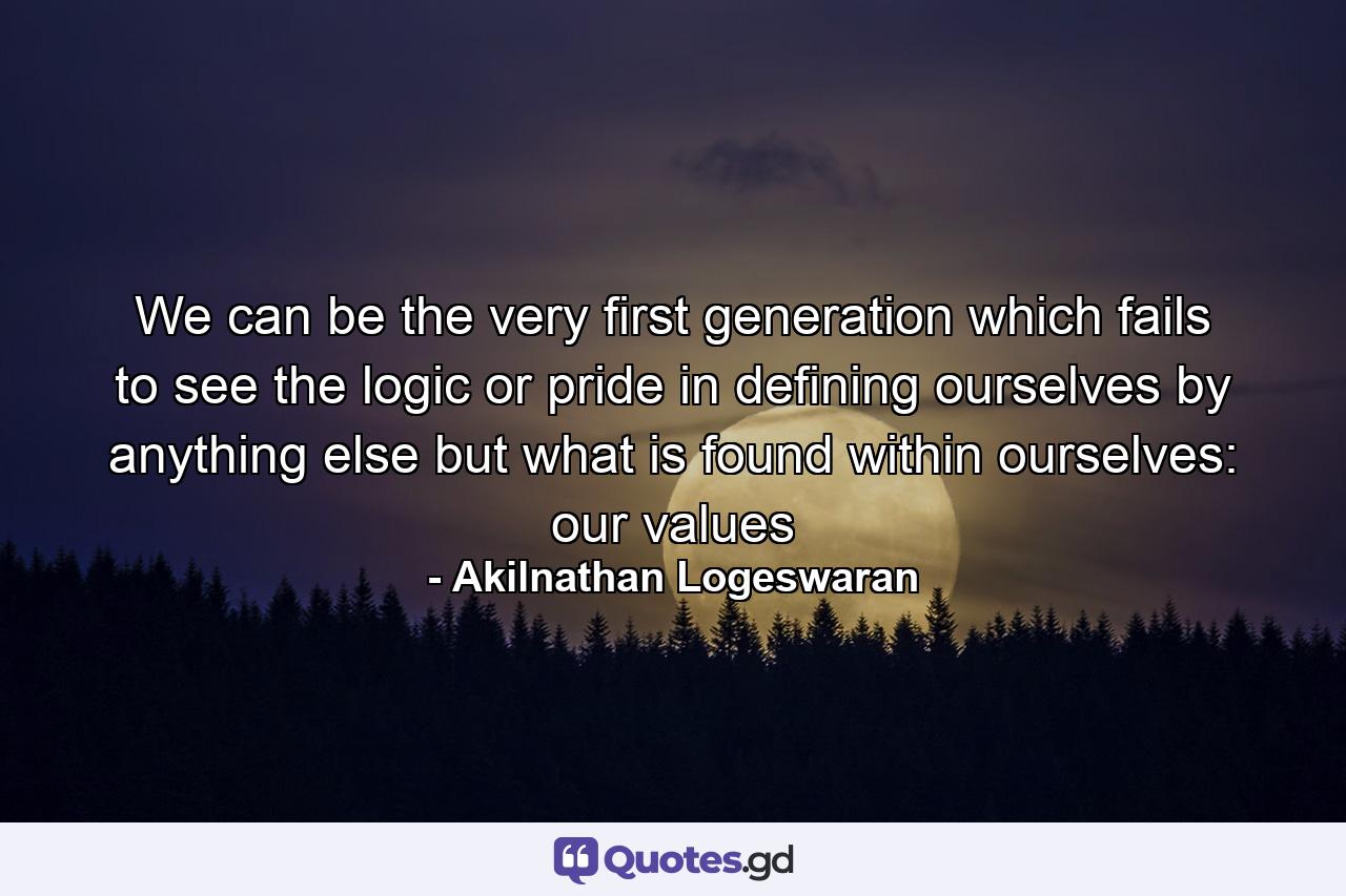 We can be the very first generation which fails to see the logic or pride in defining ourselves by anything else but what is found within ourselves: our values - Quote by Akilnathan Logeswaran