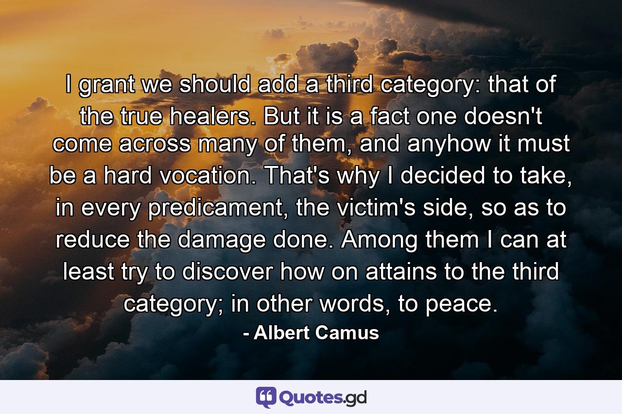 I grant we should add a third category: that of the true healers. But it is a fact one doesn't come across many of them, and anyhow it must be a hard vocation. That's why I decided to take, in every predicament, the victim's side, so as to reduce the damage done. Among them I can at least try to discover how on attains to the third category; in other words, to peace. - Quote by Albert Camus