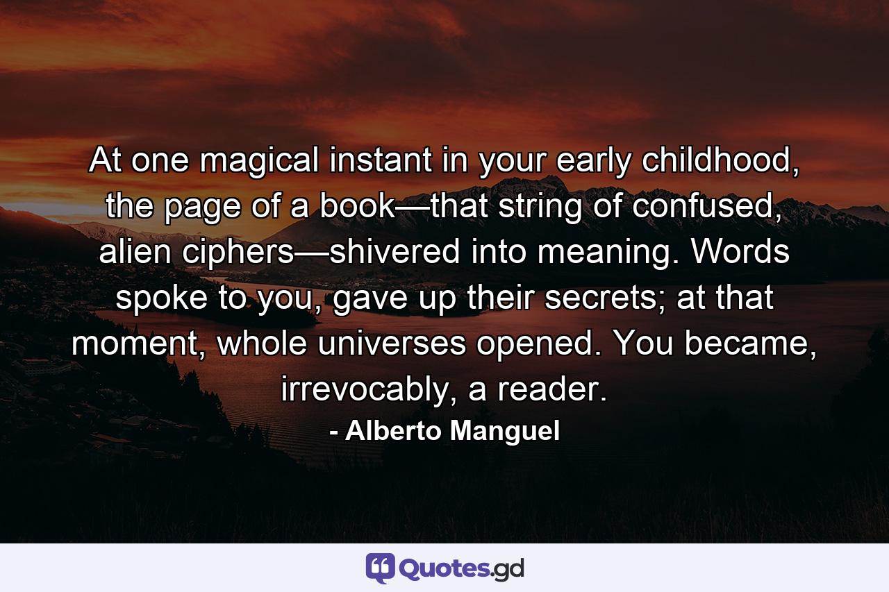 At one magical instant in your early childhood, the page of a book—that string of confused, alien ciphers—shivered into meaning. Words spoke to you, gave up their secrets; at that moment, whole universes opened. You became, irrevocably, a reader. - Quote by Alberto Manguel