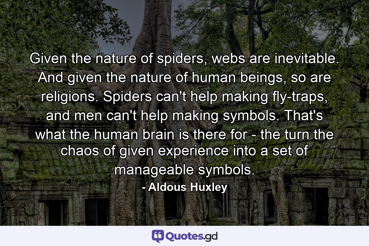 Given the nature of spiders, webs are inevitable. And given the nature of human beings, so are religions. Spiders can't help making fly-traps, and men can't help making symbols. That's what the human brain is there for - the turn the chaos of given experience into a set of manageable symbols. - Quote by Aldous Huxley