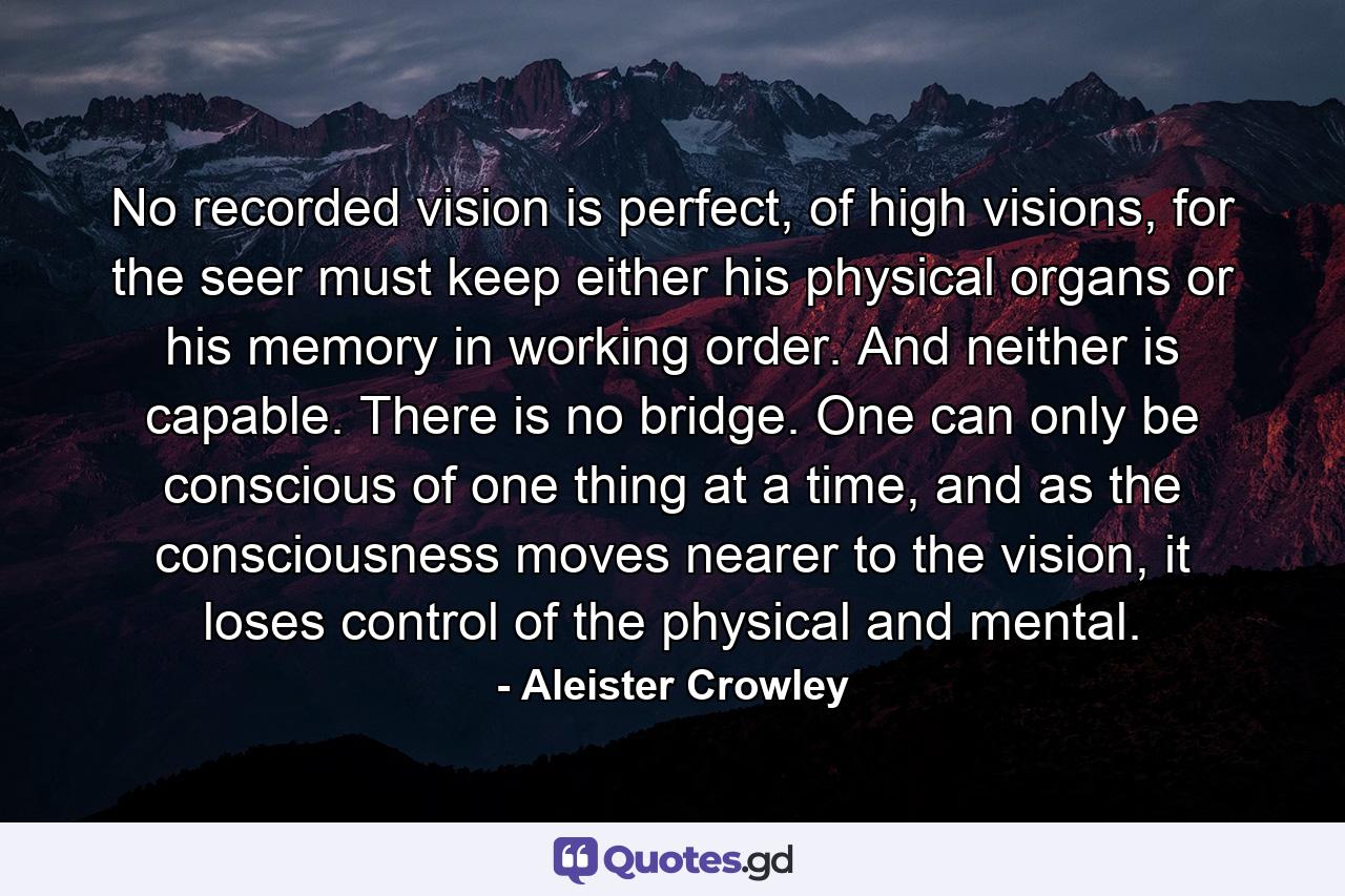 No recorded vision is perfect, of high visions, for the seer must keep either his physical organs or his memory in working order. And neither is capable. There is no bridge. One can only be conscious of one thing at a time, and as the consciousness moves nearer to the vision, it loses control of the physical and mental. - Quote by Aleister Crowley