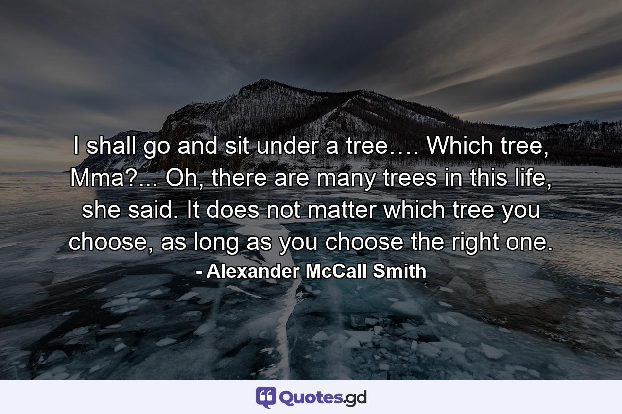 I shall go and sit under a tree…. Which tree, Mma?... Oh, there are many trees in this life, she said. It does not matter which tree you choose, as long as you choose the right one. - Quote by Alexander McCall Smith