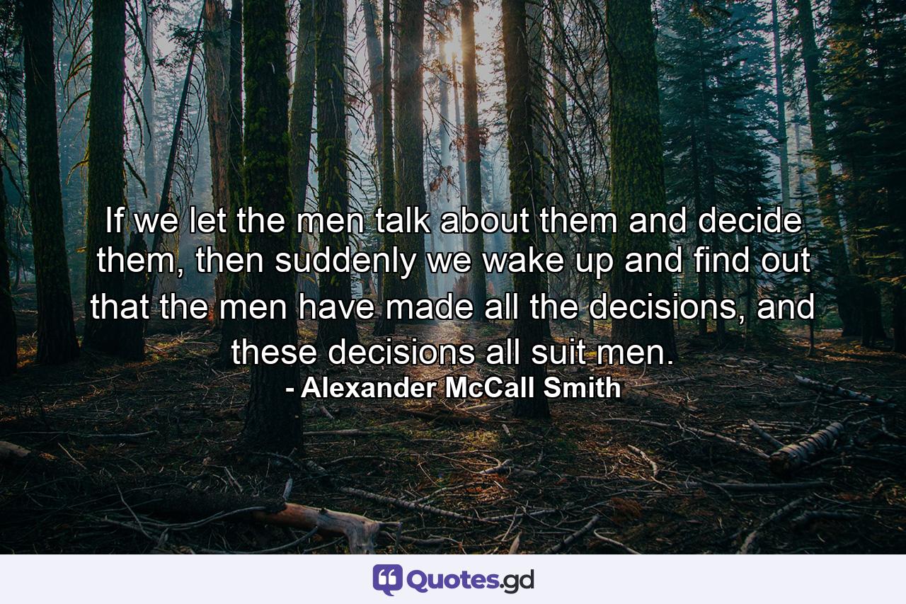 If we let the men talk about them and decide them, then suddenly we wake up and find out that the men have made all the decisions, and these decisions all suit men. - Quote by Alexander McCall Smith