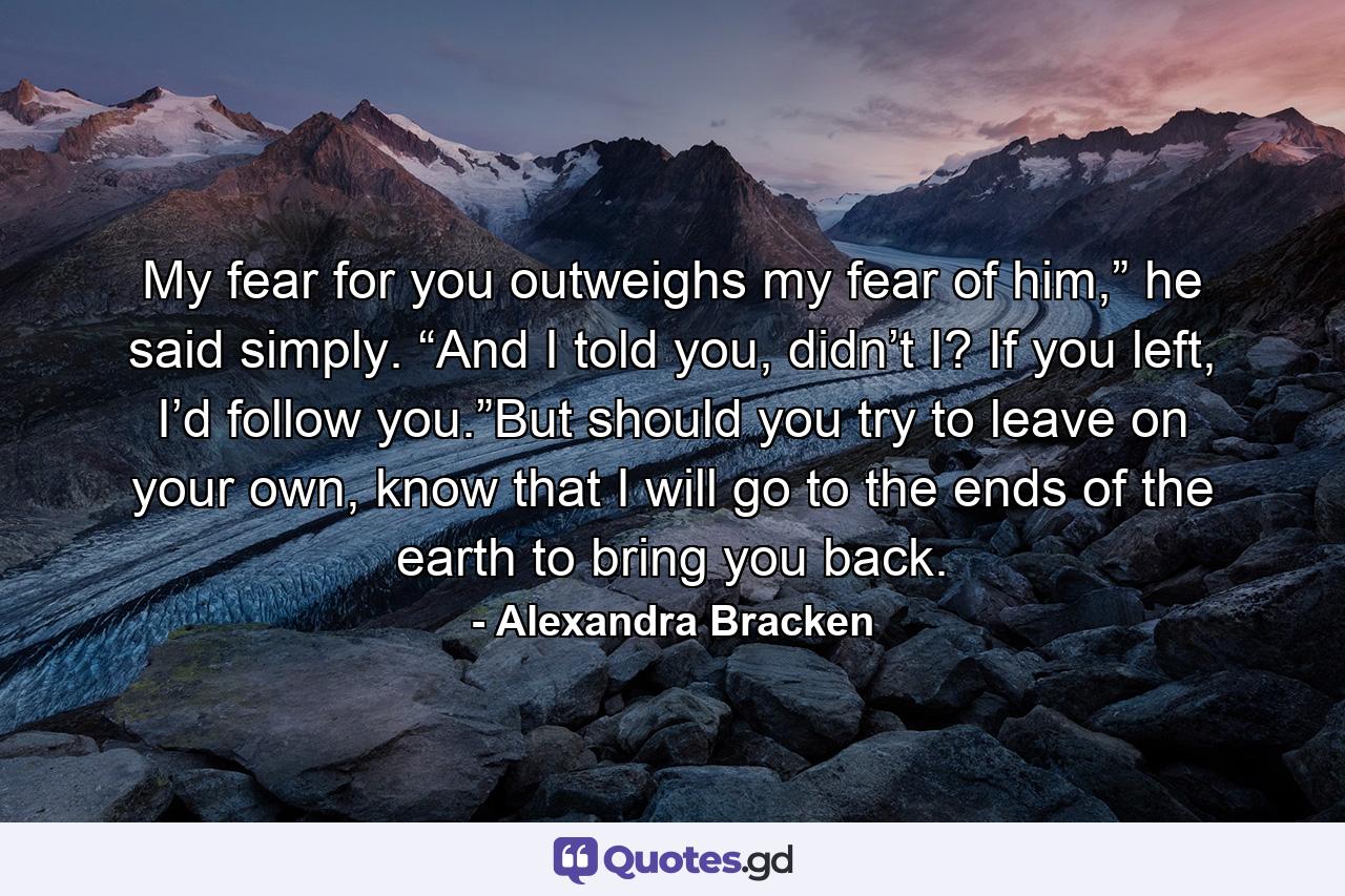 My fear for you outweighs my fear of him,” he said simply. “And I told you, didn’t I? If you left, I’d follow you.”But should you try to leave on your own, know that I will go to the ends of the earth to bring you back. - Quote by Alexandra Bracken