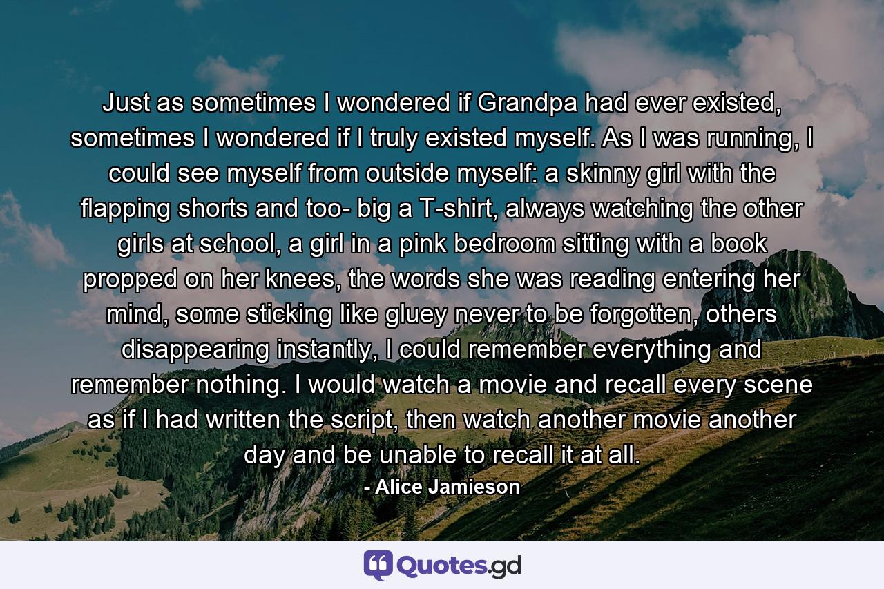 Just as sometimes I wondered if Grandpa had ever existed, sometimes I wondered if I truly existed myself. As I was running, I could see myself from outside myself: a skinny girl with the flapping shorts and too- big a T-shirt, always watching the other girls at school, a girl in a pink bedroom sitting with a book propped on her knees, the words she was reading entering her mind, some sticking like gluey never to be forgotten, others disappearing instantly, I could remember everything and remember nothing. I would watch a movie and recall every scene as if I had written the script, then watch another movie another day and be unable to recall it at all. - Quote by Alice Jamieson