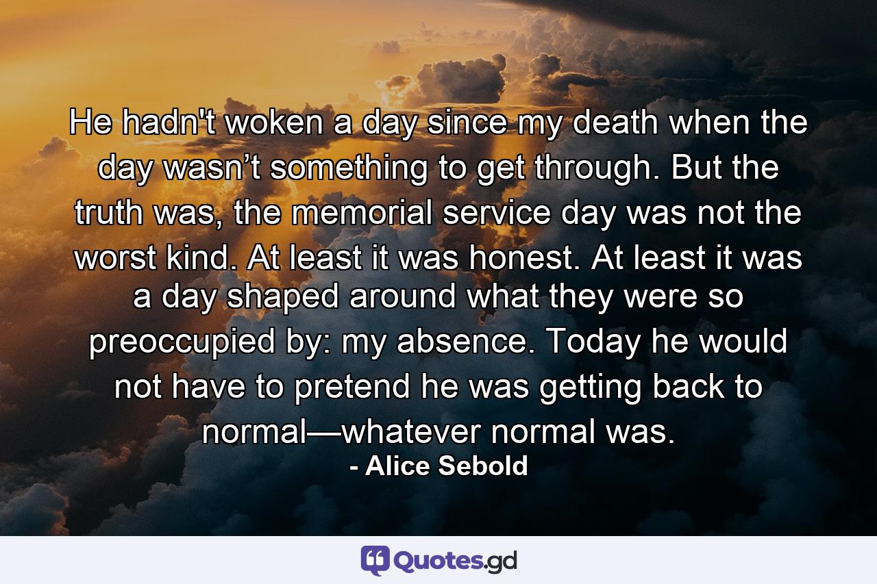 He hadn't woken a day since my death when the day wasn’t something to get through. But the truth was, the memorial service day was not the worst kind. At least it was honest. At least it was a day shaped around what they were so preoccupied by: my absence. Today he would not have to pretend he was getting back to normal—whatever normal was. - Quote by Alice Sebold