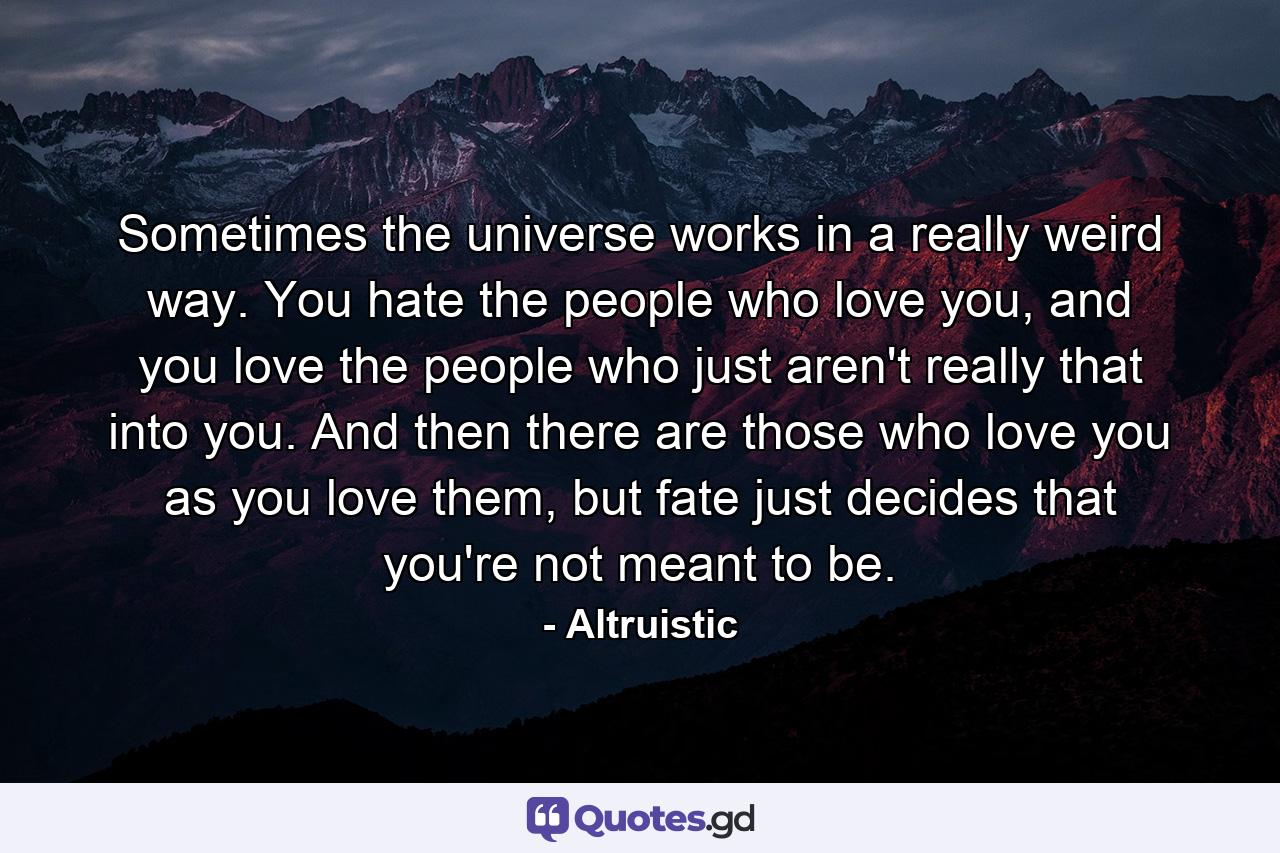 Sometimes the universe works in a really weird way. You hate the people who love you, and you love the people who just aren't really that into you. And then there are those who love you as you love them, but fate just decides that you're not meant to be. - Quote by Altruistic