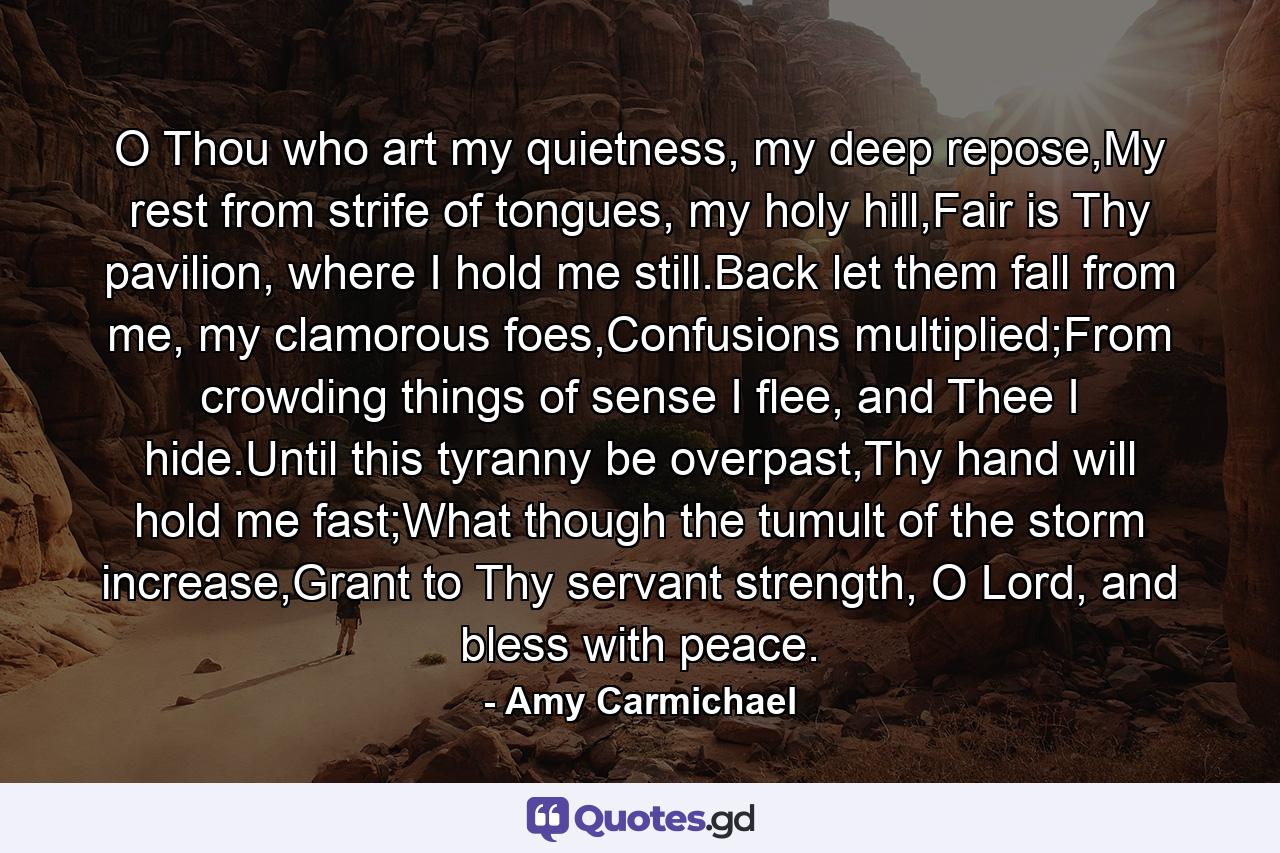 O Thou who art my quietness, my deep repose,My rest from strife of tongues, my holy hill,Fair is Thy pavilion, where I hold me still.Back let them fall from me, my clamorous foes,Confusions multiplied;From crowding things of sense I flee, and Thee I hide.Until this tyranny be overpast,Thy hand will hold me fast;What though the tumult of the storm increase,Grant to Thy servant strength, O Lord, and bless with peace. - Quote by Amy Carmichael