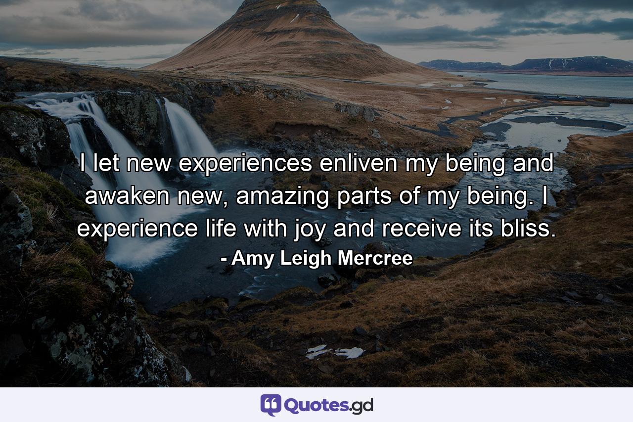 I let new experiences enliven my being and awaken new, amazing parts of my being. I experience life with joy and receive its bliss. - Quote by Amy Leigh Mercree