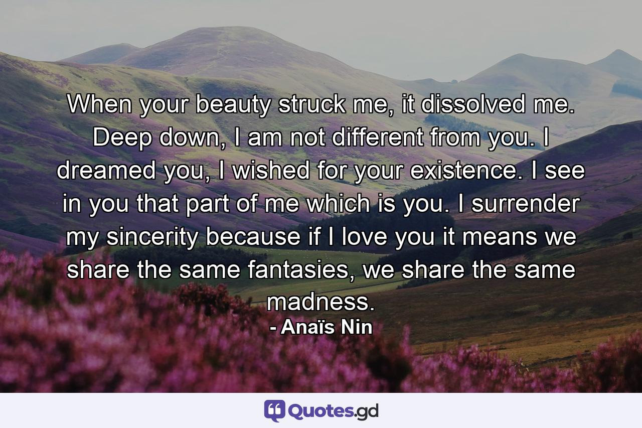 When your beauty struck me, it dissolved me. Deep down, I am not different from you. I dreamed you, I wished for your existence. I see in you that part of me which is you. I surrender my sincerity because if I love you it means we share the same fantasies, we share the same madness. - Quote by Anaïs Nin