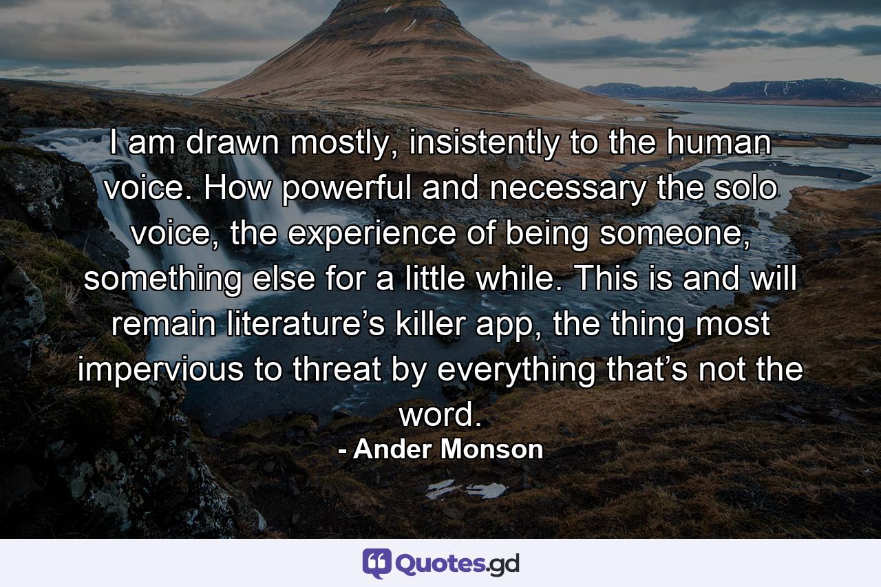 I am drawn mostly, insistently to the human voice. How powerful and necessary the solo voice, the experience of being someone, something else for a little while. This is and will remain literature’s killer app, the thing most impervious to threat by everything that’s not the word. - Quote by Ander Monson