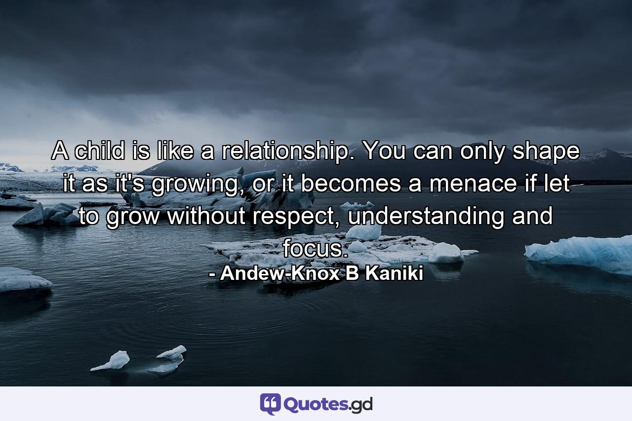 A child is like a relationship. You can only shape it as it's growing, or it becomes a menace if let to grow without respect, understanding and focus. - Quote by Andew-Knox B Kaniki