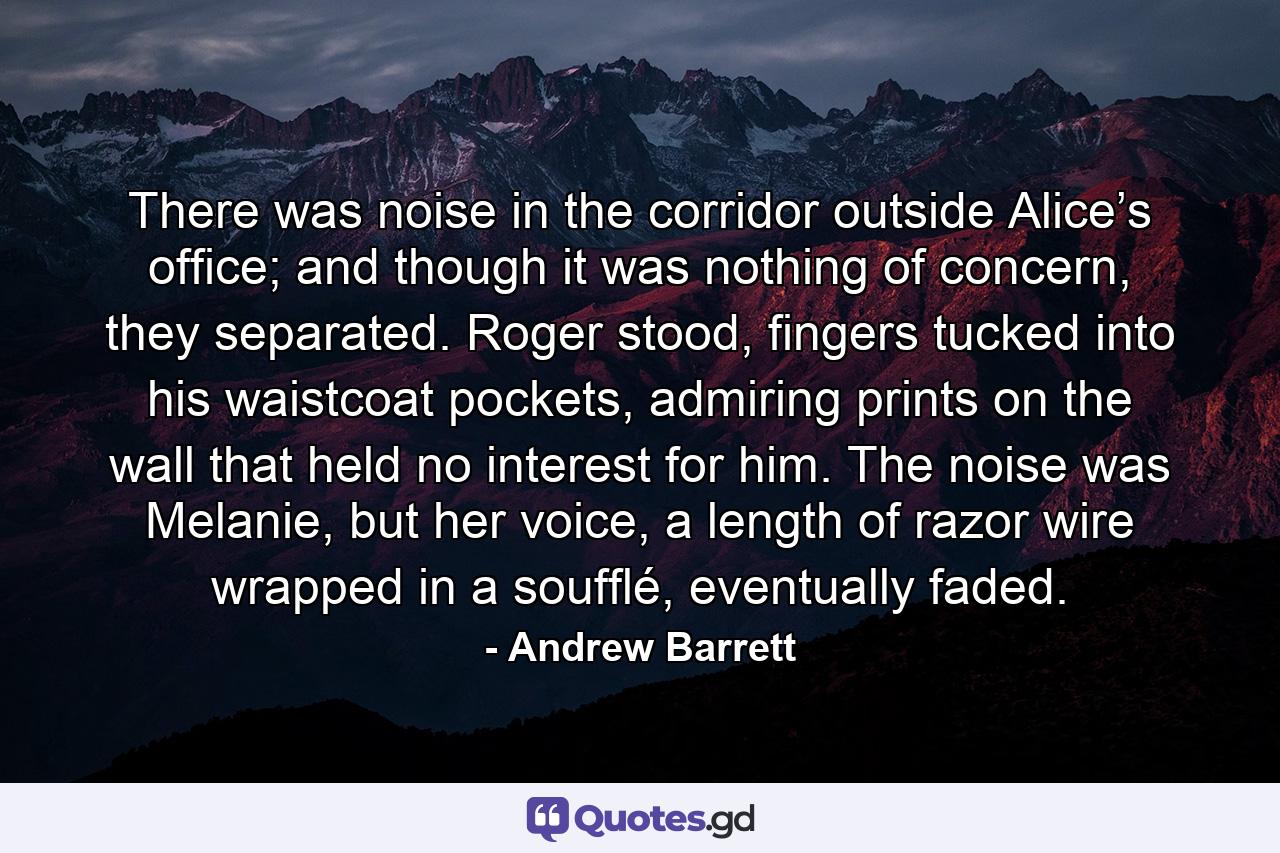 There was noise in the corridor outside Alice’s office; and though it was nothing of concern, they separated. Roger stood, fingers tucked into his waistcoat pockets, admiring prints on the wall that held no interest for him. The noise was Melanie, but her voice, a length of razor wire wrapped in a soufflé, eventually faded. - Quote by Andrew Barrett