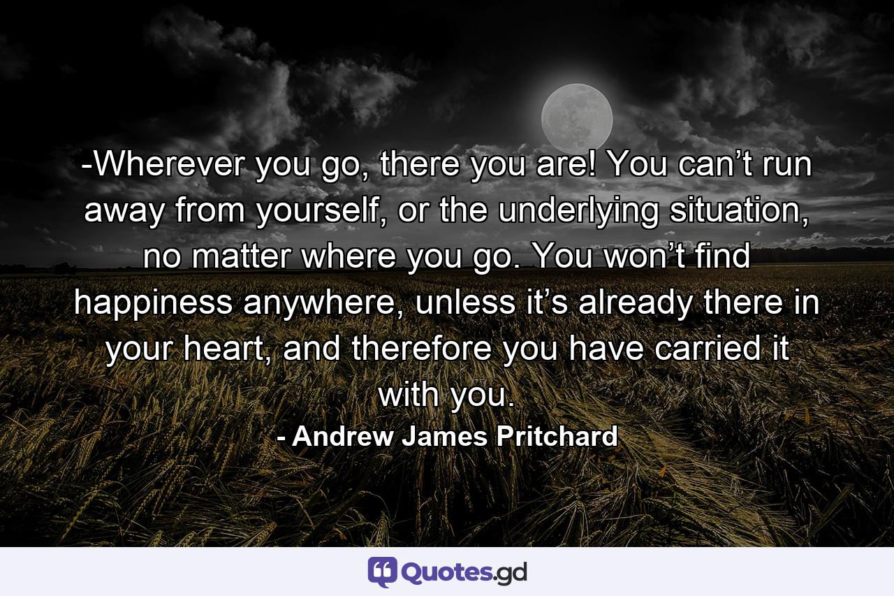 -Wherever you go, there you are! You can’t run away from yourself, or the underlying situation, no matter where you go. You won’t find happiness anywhere, unless it’s already there in your heart, and therefore you have carried it with you. - Quote by Andrew James Pritchard