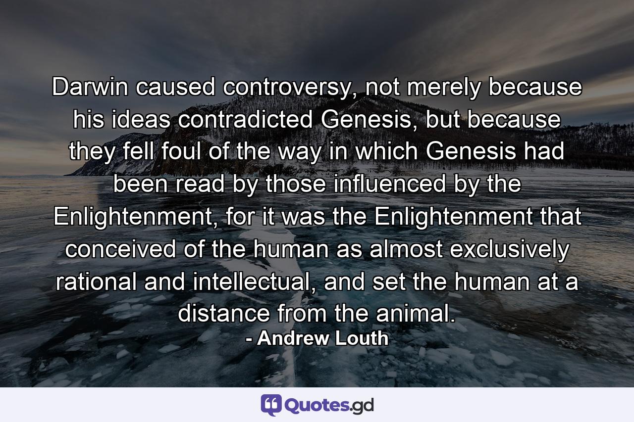 Darwin caused controversy, not merely because his ideas contradicted Genesis, but because they fell foul of the way in which Genesis had been read by those influenced by the Enlightenment, for it was the Enlightenment that conceived of the human as almost exclusively rational and intellectual, and set the human at a distance from the animal. - Quote by Andrew Louth