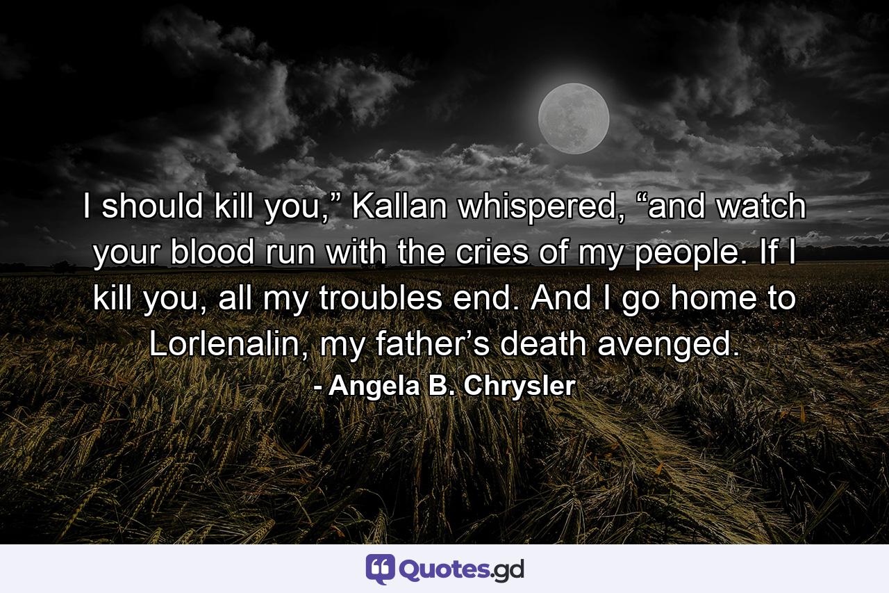 I should kill you,” Kallan whispered, “and watch your blood run with the cries of my people. If I kill you, all my troubles end. And I go home to Lorlenalin, my father’s death avenged. - Quote by Angela B. Chrysler